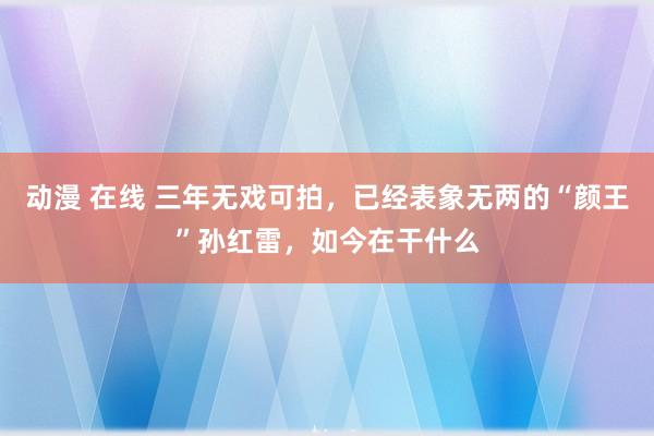 动漫 在线 三年无戏可拍，已经表象无两的“颜王”孙红雷，如今在干什么