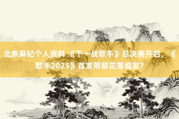 北条麻妃个人资料 《下一战歌手》总决赛开启，《歌手2025》首发限额花落谁家？