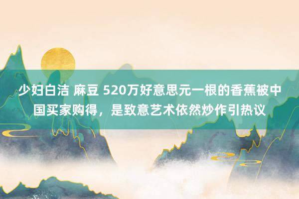 少妇白洁 麻豆 520万好意思元一根的香蕉被中国买家购得，是致意艺术依然炒作引热议