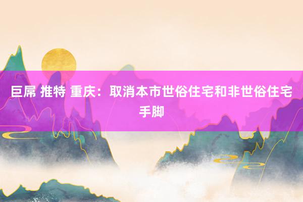 巨屌 推特 重庆：取消本市世俗住宅和非世俗住宅手脚