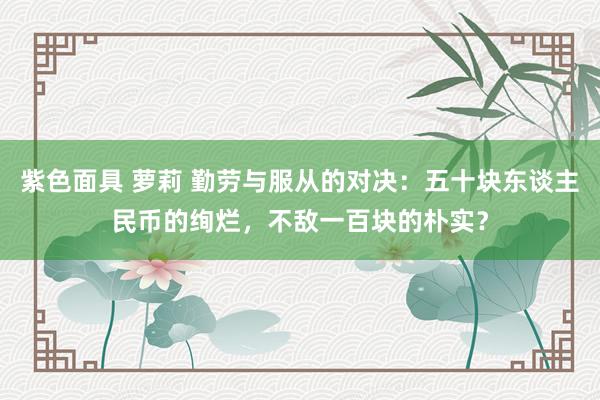 紫色面具 萝莉 勤劳与服从的对决：五十块东谈主民币的绚烂，不敌一百块的朴实？