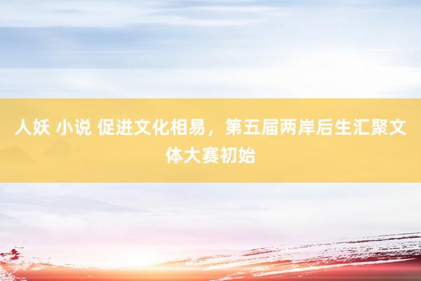 人妖 小说 促进文化相易，第五届两岸后生汇聚文体大赛初始