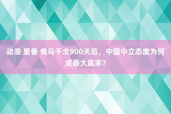 动漫 里番 俄乌干戈900天后，中国中立态度为何成最大赢家？