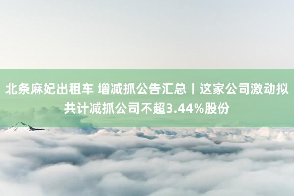 北条麻妃出租车 增减抓公告汇总丨这家公司激动拟共计减抓公司不超3.44%股份