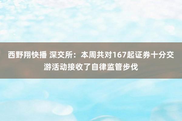 西野翔快播 深交所：本周共对167起证券十分交游活动接收了自律监管步伐