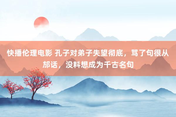 快播伦理电影 孔子对弟子失望彻底，骂了句很从邡话，没料想成为千古名句