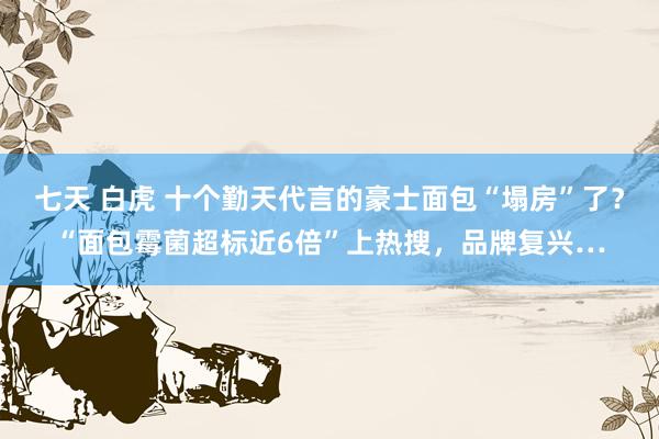 七天 白虎 十个勤天代言的豪士面包“塌房”了？“面包霉菌超标近6倍”上热搜，品牌复兴…