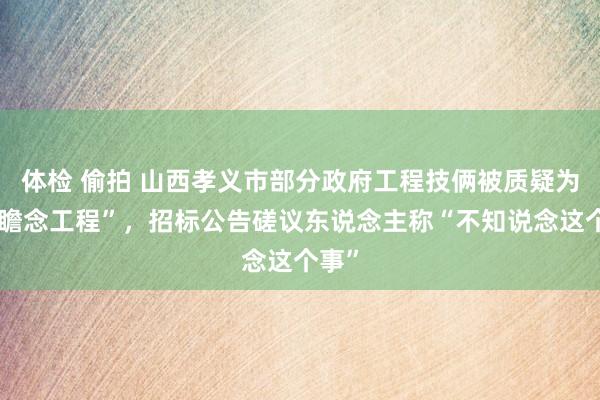 体检 偷拍 山西孝义市部分政府工程技俩被质疑为“雅瞻念工程”，招标公告磋议东说念主称“不知说念这个事”