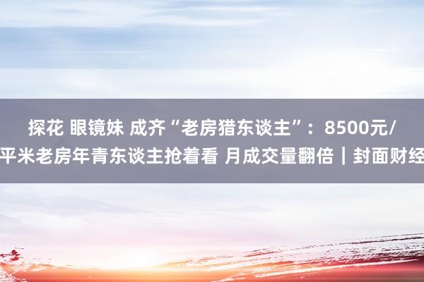 探花 眼镜妹 成齐“老房猎东谈主”：8500元/平米老房年青东谈主抢着看 月成交量翻倍｜封面财经