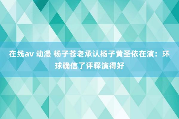 在线av 动漫 杨子苍老承认杨子黄圣依在演：环球确信了评释演得好