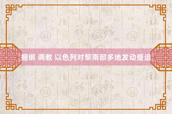 捆绑 调教 以色列对黎南部多地发动蹙迫