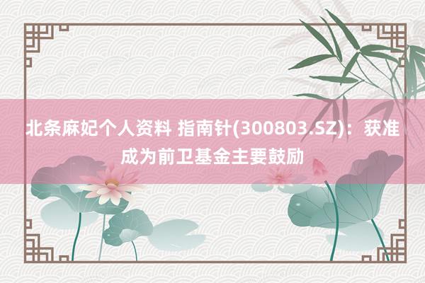 北条麻妃个人资料 指南针(300803.SZ)：获准成为前卫基金主要鼓励