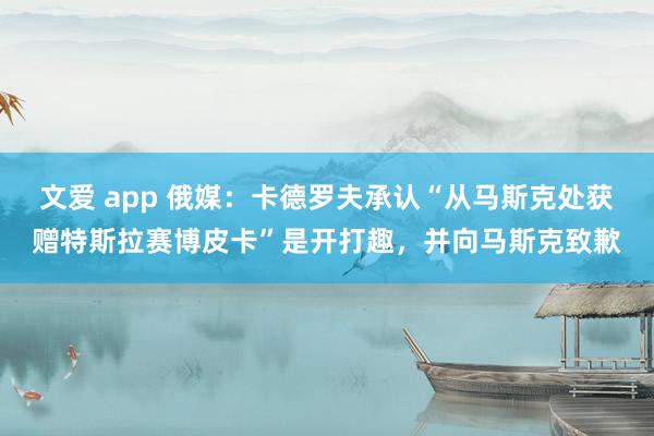 文爱 app 俄媒：卡德罗夫承认“从马斯克处获赠特斯拉赛博皮卡”是开打趣，并向马斯克致歉