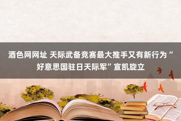 酒色网网址 天际武备竞赛最大推手又有新行为“好意思国驻日天际军”宣凯旋立