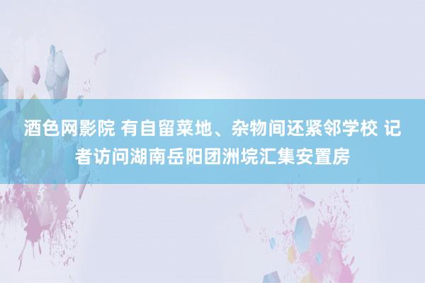 酒色网影院 有自留菜地、杂物间还紧邻学校 记者访问湖南岳阳团洲垸汇集安置房