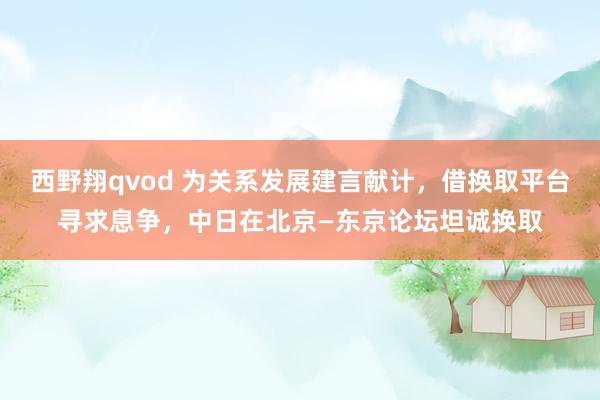 西野翔qvod 为关系发展建言献计，借换取平台寻求息争，中日在北京—东京论坛坦诚换取