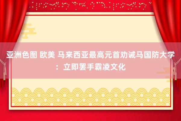 亚洲色图 欧美 马来西亚最高元首劝诫马国防大学：立即罢手霸凌文化