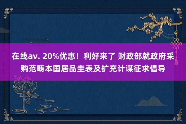 在线av. 20%优惠！利好来了 财政部就政府采购范畴本国居品圭表及扩充计谋征求倡导