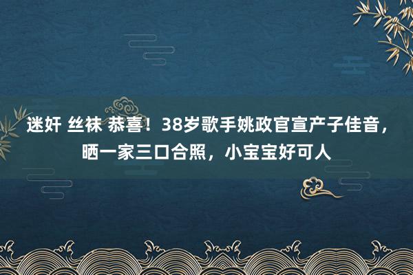 迷奸 丝袜 恭喜！38岁歌手姚政官宣产子佳音，晒一家三口合照，小宝宝好可人