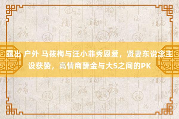 露出 户外 马筱梅与汪小菲秀恩爱，贤妻东说念主设获赞，高情商酬金与大S之间的PK