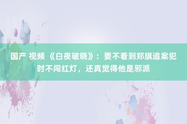 国产 视频 《白夜破晓》：要不看到郑旗追案犯时不闯红灯，还真觉得他是邪派