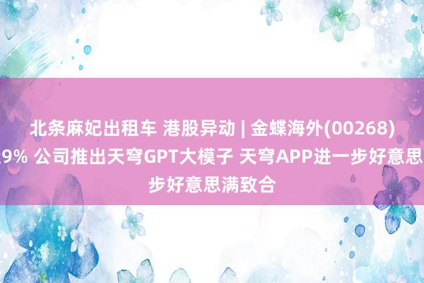 北条麻妃出租车 港股异动 | 金蝶海外(00268)现涨近9% 公司推出天穹GPT大模子 天穹APP进一步好意思满致合