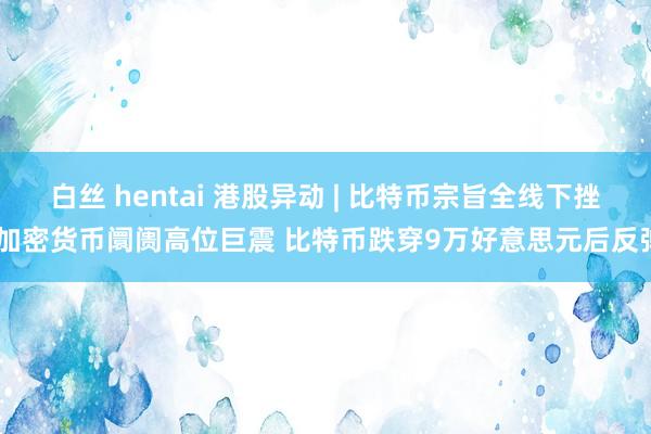 白丝 hentai 港股异动 | 比特币宗旨全线下挫 加密货币阛阓高位巨震 比特币跌穿9万好意思元后反弹