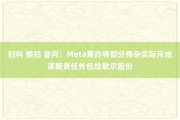 妇科 偷拍 音问：Meta筹办将部分搀杂实际斥地谋略责任外包给歌尔股份