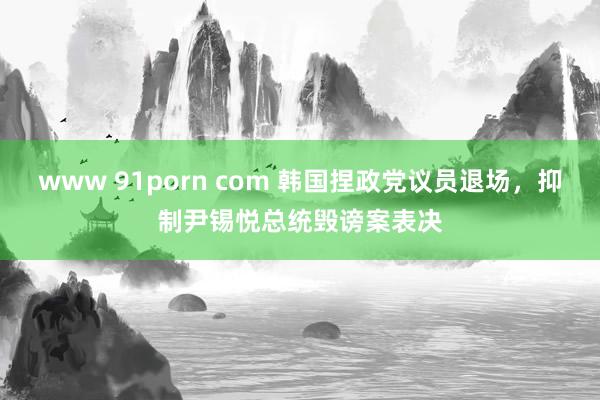 www 91porn com 韩国捏政党议员退场，抑制尹锡悦总统毁谤案表决