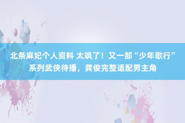 北条麻妃个人资料 太飒了！又一部“少年歌行”系列武侠待播，龚俊完整适配男主角