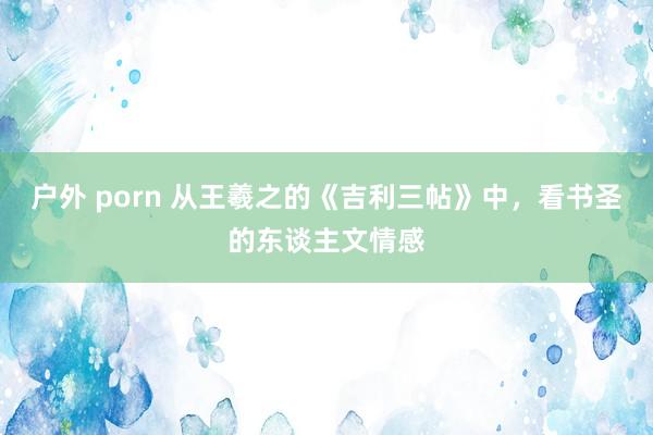 户外 porn 从王羲之的《吉利三帖》中，看书圣的东谈主文情感