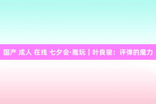 国产 成人 在线 七夕会·雅玩｜叶良骏：评弹的魔力