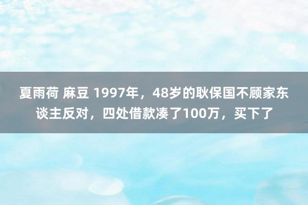 夏雨荷 麻豆 1997年，48岁的耿保国不顾家东谈主反对，四处借款凑了100万，买下了