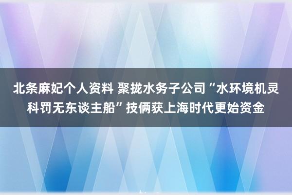 北条麻妃个人资料 聚拢水务子公司“水环境机灵科罚无东谈主船”技俩获上海时代更始资金