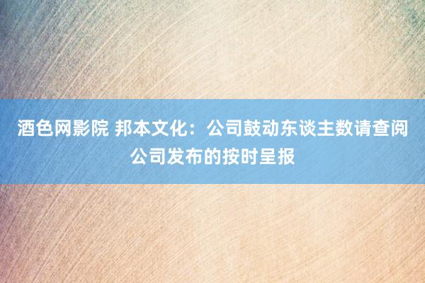 酒色网影院 邦本文化：公司鼓动东谈主数请查阅公司发布的按时呈报