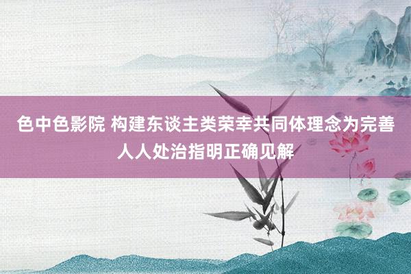 色中色影院 构建东谈主类荣幸共同体理念为完善人人处治指明正确见解