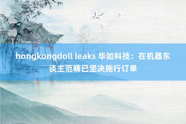 hongkongdoll leaks 华如科技：在机器东谈主范畴已坚决施行订单