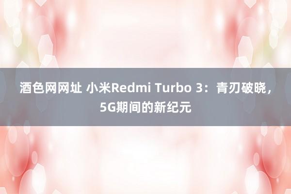 酒色网网址 小米Redmi Turbo 3：青刃破晓，5G期间的新纪元