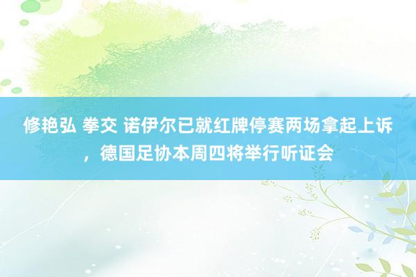 修艳弘 拳交 诺伊尔已就红牌停赛两场拿起上诉，德国足协本周四将举行听证会