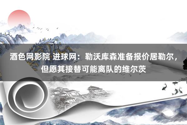 酒色网影院 进球网：勒沃库森准备报价居勒尔，但愿其接替可能离队的维尔茨