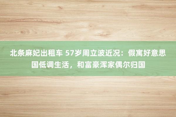 北条麻妃出租车 57岁周立波近况：假寓好意思国低调生活，和富豪浑家偶尔归国