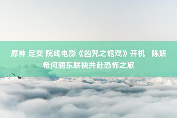 原神 足交 院线电影《凶咒之诡戏》开机   陈妍希何润东联袂共赴恐怖之旅