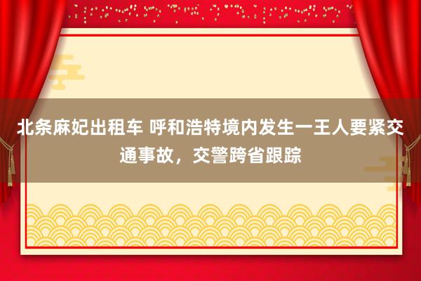 北条麻妃出租车 呼和浩特境内发生一王人要紧交通事故，交警跨省跟踪