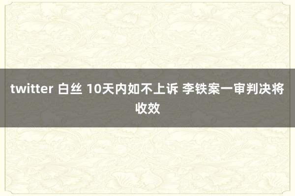 twitter 白丝 10天内如不上诉 李铁案一审判决将收效