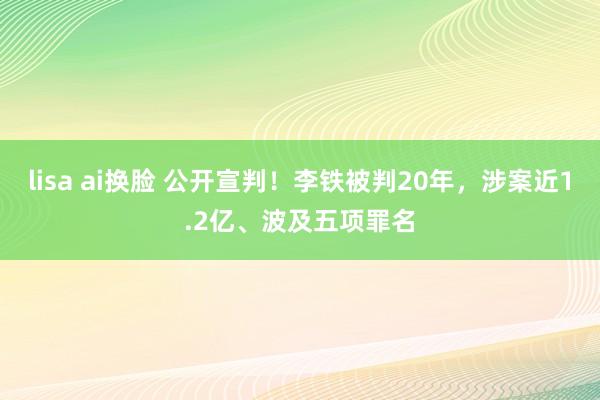 lisa ai换脸 公开宣判！李铁被判20年，涉案近1.2亿、波及五项罪名