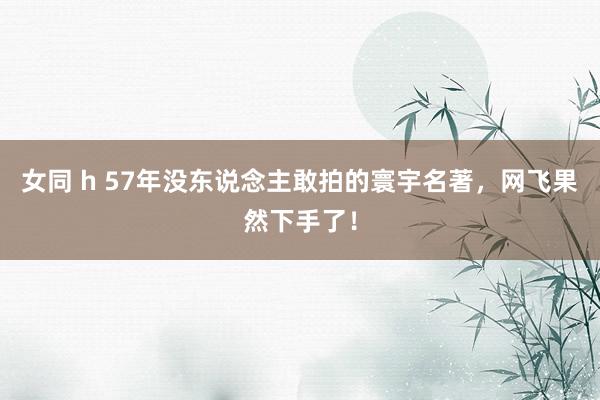 女同 h 57年没东说念主敢拍的寰宇名著，网飞果然下手了！