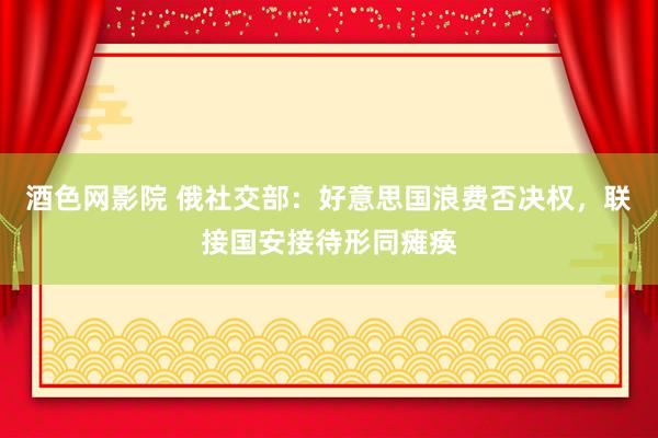 酒色网影院 俄社交部：好意思国浪费否决权，联接国安接待形同瘫痪