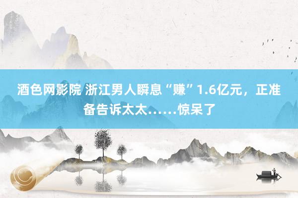 酒色网影院 浙江男人瞬息“赚”1.6亿元，正准备告诉太太……惊呆了