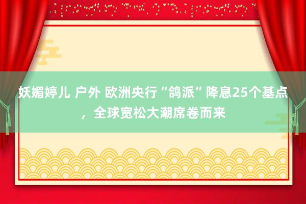 妖媚婷儿 户外 欧洲央行“鸽派”降息25个基点，全球宽松大潮席卷而来