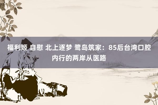 福利姬 自慰 北上逐梦 鹭岛筑家：85后台湾口腔内行的两岸从医路